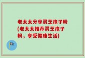 老太太分享灵芝孢子粉(老太太推荐灵芝孢子粉，享受健康生活)