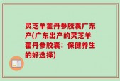 灵芝羊藿丹参胶囊广东产(广东出产的灵芝羊藿丹参胶囊：保健养生的好选择)