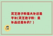 灵芝孢子粉是大补还是平补(灵芝孢子粉：是补品还是补药？)