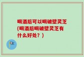 喝酒后可以喝破壁灵芝(喝酒后喝破壁灵芝有什么好处？)