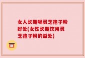 女人长期喝灵芝孢子粉好处(女性长期饮用灵芝孢子粉的益处)