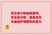 灵芝孢子粉能敷脸吗_灵芝孢子粉：探索其作为面部护理敷料的潜力
