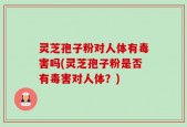 灵芝孢子粉对人体有毒害吗(灵芝孢子粉是否有毒害对人体？)