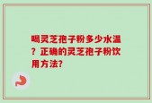 喝灵芝孢子粉多少水温？正确的灵芝孢子粉饮用方法？