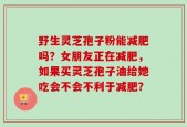 野生灵芝孢子粉能减肥吗？女朋友正在减肥，如果买灵芝孢子油给她吃会不会不利于减肥？