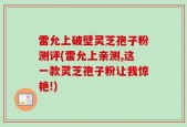 雷允上破壁灵芝孢子粉测评(雷允上亲测,这一款灵芝孢子粉让我惊艳!)