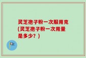 灵芝孢子粉一次服用克(灵芝孢子粉一次用量是多少？)