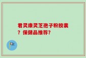 君灵康灵芝孢子粉胶囊？保健品推荐？