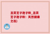 丑灵芝子孢子粉_丑灵芝子孢子粉：天然健康之选)