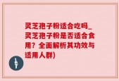 灵芝孢子粉适合吃吗_灵芝孢子粉是否适合食用？全面解析其功效与适用人群)