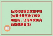 仙灵楼破壁灵芝孢子粉(仙灵楼灵芝孢子粉突破创新，让你享受更高品质健康生活)