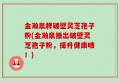 金瀚泉牌破壁灵芝孢子粉(金瀚泉推出破壁灵芝孢子粉，提升健康哦！)