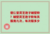 德仁堂灵芝孢子破壁粉？破壁灵芝孢子粉每天服用几次，每次服多少