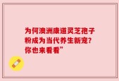 为何澳洲康道灵芝孢子粉成为当代养生新宠？你也来看看”