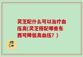 灵芝配什么可以治疗血压高(灵芝搭配哪些东西可降低高血压？)