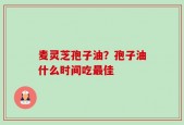 麦灵芝孢子油？孢子油什么时间吃最佳