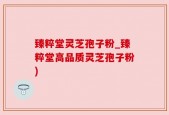 臻粹堂灵芝孢子粉_臻粹堂高品质灵芝孢子粉)