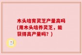 木头培育灵芝产量高吗(用木头培养灵芝，能获得高产量吗？)