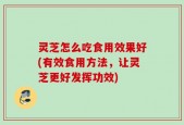 灵芝怎么吃食用效果好(有效食用方法，让灵芝更好发挥功效)