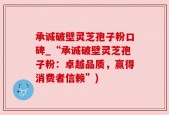 承诚破壁灵芝孢子粉口碑_“承诚破壁灵芝孢子粉：卓越品质，赢得消费者信赖”)