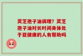 灵芝孢子油调理？灵芝孢子油对长时间身体处于亚健康的人有帮助吗