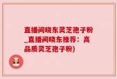 直播间晓东灵芝孢子粉_直播间晓东推荐：高品质灵芝孢子粉)