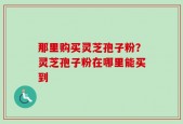 那里购买灵芝孢子粉？灵芝孢子粉在哪里能买到