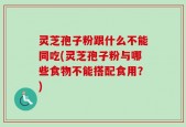 灵芝孢子粉跟什么不能同吃(灵芝孢子粉与哪些食物不能搭配食用？)
