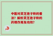 中医对灵芝孢子粉的看法？解析灵芝孢子粉的药理作用及功效？