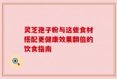 灵芝孢子粉与这些食材搭配更健康效果翻倍的饮食指南