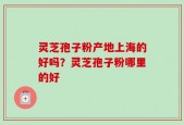 灵芝孢子粉产地上海的好吗？灵芝孢子粉哪里的好