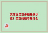 灵芝含灵芝多糖是多少克？灵芝的精华是什么
