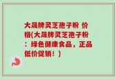 大晟牌灵芝孢子粉 价格(大晟牌灵芝孢子粉：绿色健康食品，正品低价促销！)