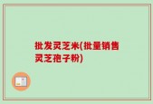 批发灵芝米(批量销售灵芝孢子粉)