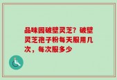 品味园破壁灵芝？破壁灵芝孢子粉每天服用几次，每次服多少