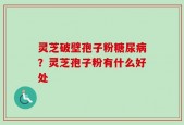 灵芝破壁孢子粉糖尿病？灵芝孢子粉有什么好处
