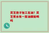 灵芝孢子加工出油？灵芝煮水有一层油膜能喝吗