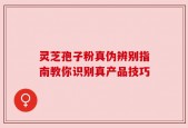 灵芝孢子粉真伪辨别指南教你识别真产品技巧