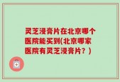灵芝浸膏片在北京哪个医院能买到(北京哪家医院有灵芝浸膏片？)