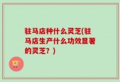 驻马店种什么灵芝(驻马店生产什么功效显著的灵芝？)
