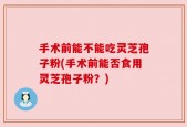 手术前能不能吃灵芝孢子粉(手术前能否食用灵芝孢子粉？)