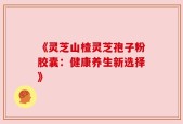 《灵芝山楂灵芝孢子粉胶囊：健康养生新选择》