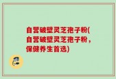 自营破壁灵芝孢子粉(自营破壁灵芝孢子粉，保健养生首选)