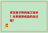 灵芝孢子粉的加工技术？从采摘到成品的全过程？