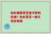 松杉破壁灵芝孢子粉的价格？松杉灵芝一般几月份采摘