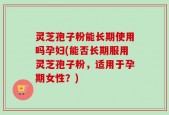 灵芝孢子粉能长期使用吗孕妇(能否长期服用灵芝孢子粉，适用于孕期女性？)