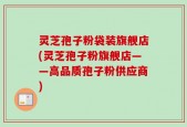 灵芝孢子粉袋装旗舰店(灵芝孢子粉旗舰店——高品质孢子粉供应商)
