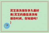 灵芝清洗保存多久最好用(灵芝的最佳清洗和保存时间，你知道吗？)