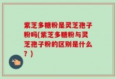 紫芝多糖粉是灵芝孢子粉吗(紫芝多糖粉与灵芝孢子粉的区别是什么？)