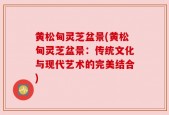 黄松甸灵芝盆景(黄松甸灵芝盆景：传统文化与现代艺术的完美结合)
